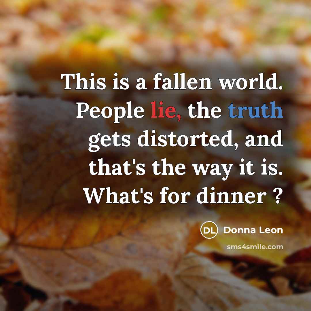 “This is a fallen world. People lie, the truth gets distorted, and that's the way it is. What's for dinner ?” quote by Donna Leon
