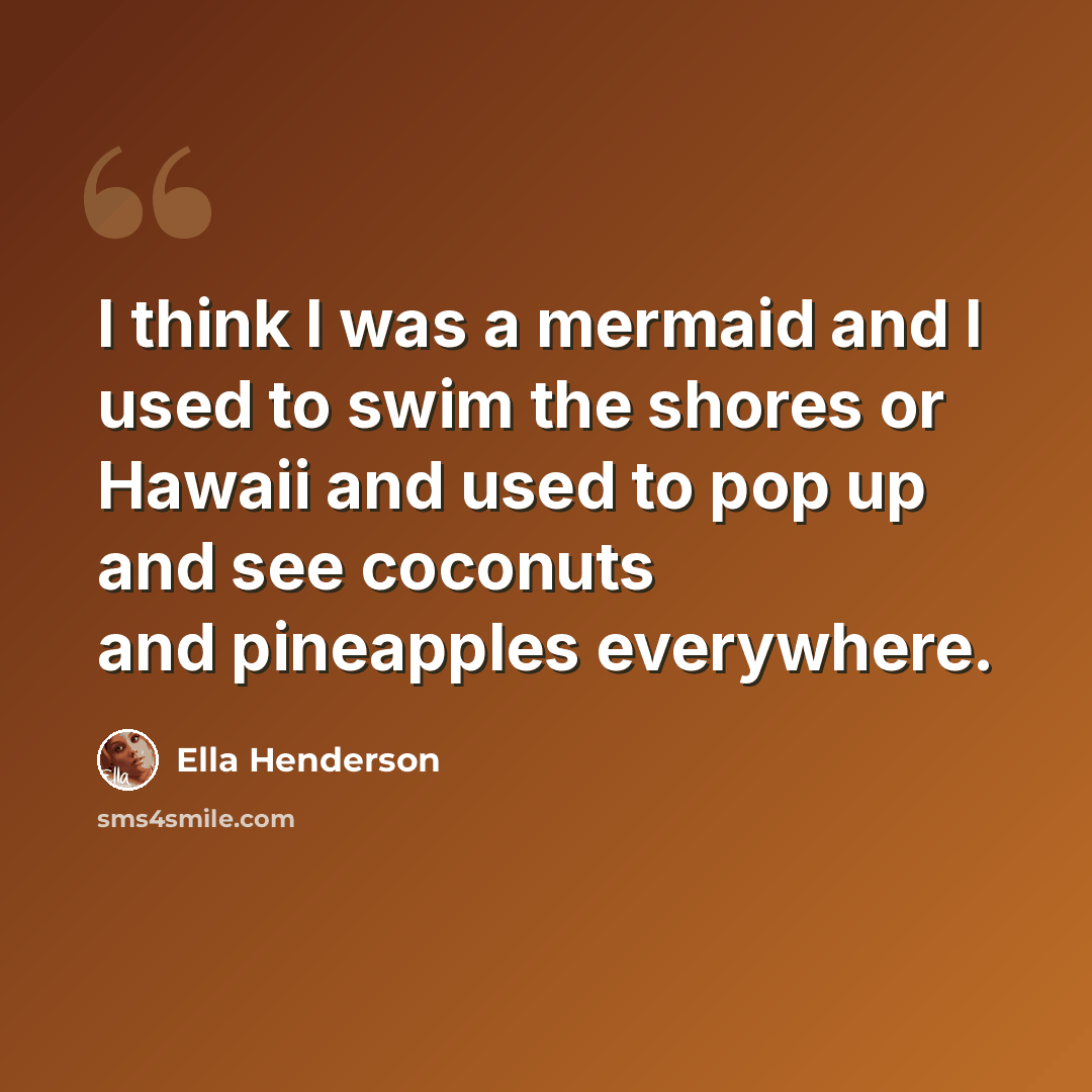 “I think I was a mermaid and I used to swim the shores or Hawaii and used to pop up and see coconuts and pineapples everywhere.” quote by Ella Henderson