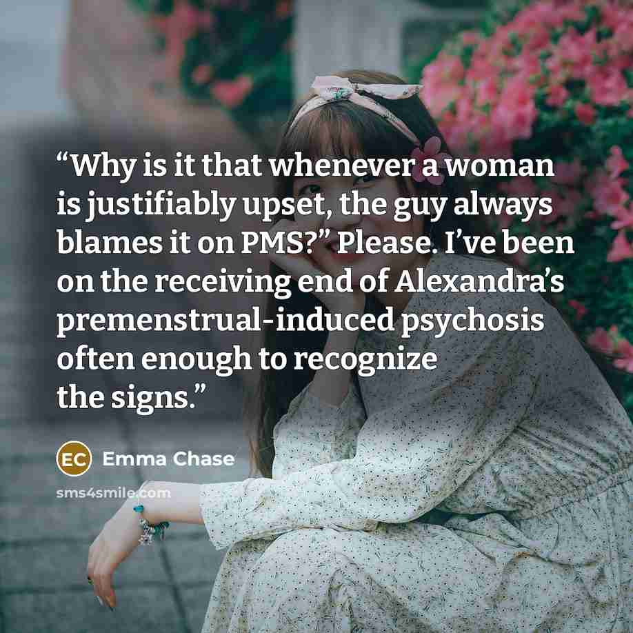 “Why is it that whenever a woman is justifiably upset, the guy always blames it on PMS?” Please. I’ve been on the receiving end of Alexandra’s premenstrual-induced psychosis often enough to recognize the signs.” quote by Emma Chase