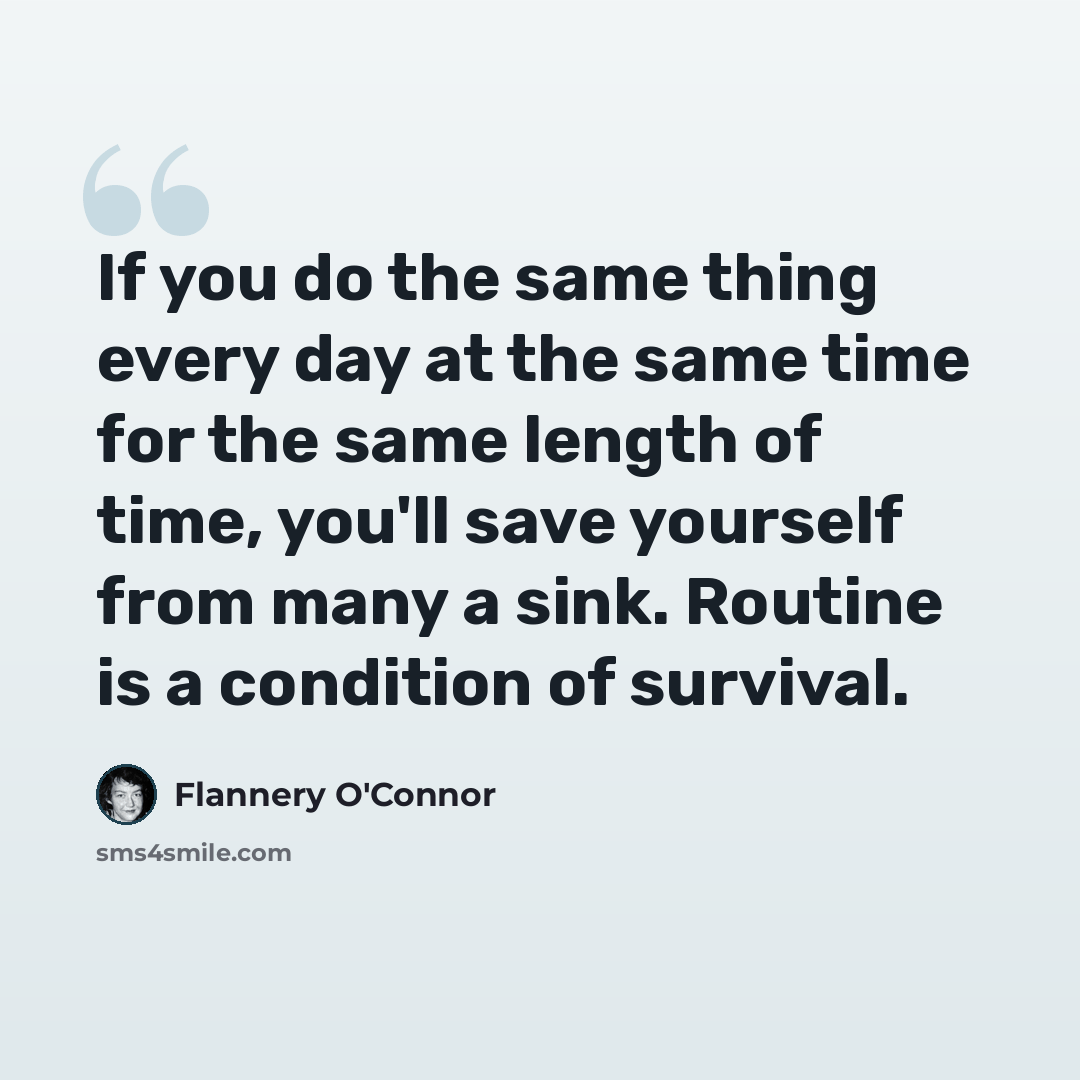 “If you do the same thing every day at the same time for the same length of time, you'll save yourself from many a sink. Routine is a condition of survival.” quote by Flannery O'Connor