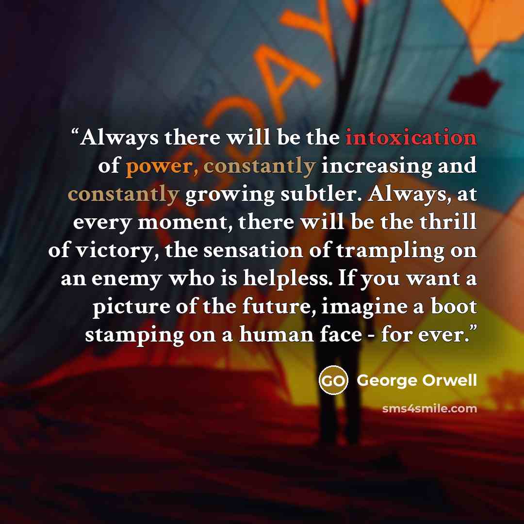 “Always there will be the intoxication of power, constantly increasing and constantly growing subtler. Always, at every moment, there will be the thrill of victory, the sensation of trampling on an enemy who is helpless. If you want a picture of the future, imagine a boot stamping on a human face…” quote by George Orwell