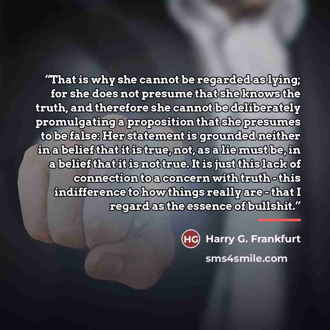 “That is why she cannot be regarded as lying; for she does not presume that she knows the truth, and therefore she cannot be deliberately promulgating a proposition that she presumes to be false: Her statement is grounded neither in a belief that it is true, not, as a lie must be, in a belief that…” quote by Harry G. Frankfurt