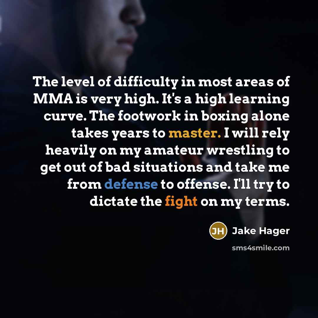 “The level of difficulty in most areas of MMA is very high. It's a high learning curve. The footwork in boxing alone takes years to master. I will rely heavily on my amateur wrestling to get out of bad situations and take me from defense to offense. I'll try to dictate the fight on my terms.” quote by Jake Hager