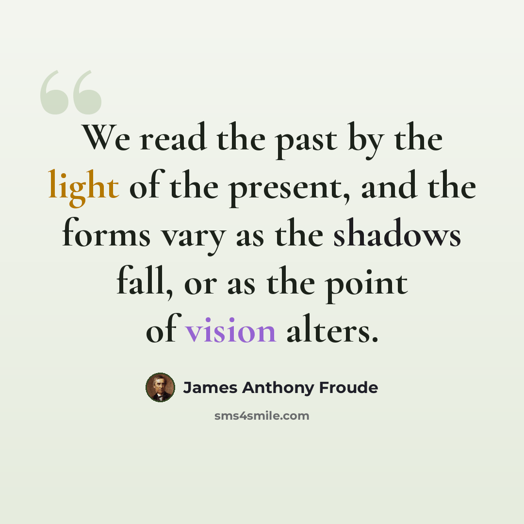 “We read the past by the light of the present, and the forms vary as the shadows fall, or as the point of vision alters.” quote by James Anthony Froude