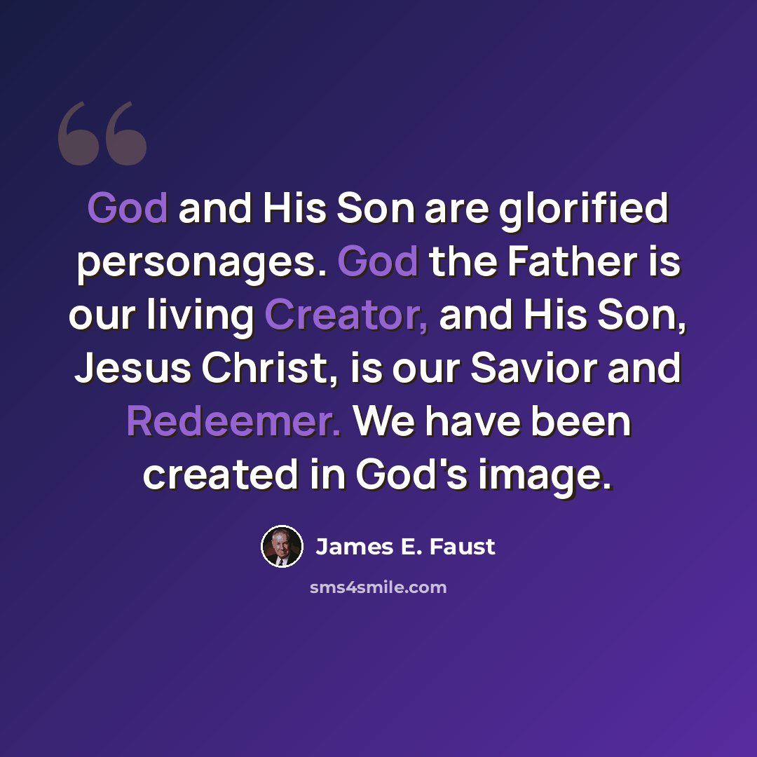 “God and His Son are glorified personages. God the Father is our living Creator, and His Son, Jesus Christ, is our Savior and Redeemer. We have been created in God's image.” quote by James E. Faust
