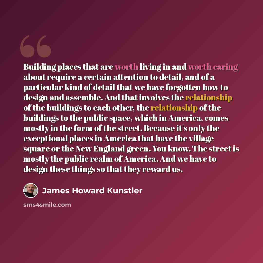 “Building places that are worth living in and worth caring about require a certain attention to detail, and of a particular kind of detail that we have forgotten how to design and assemble. And that involves the relationship of the buildings to each other, the relationship of the buildings to the…” quote by James Howard Kunstler