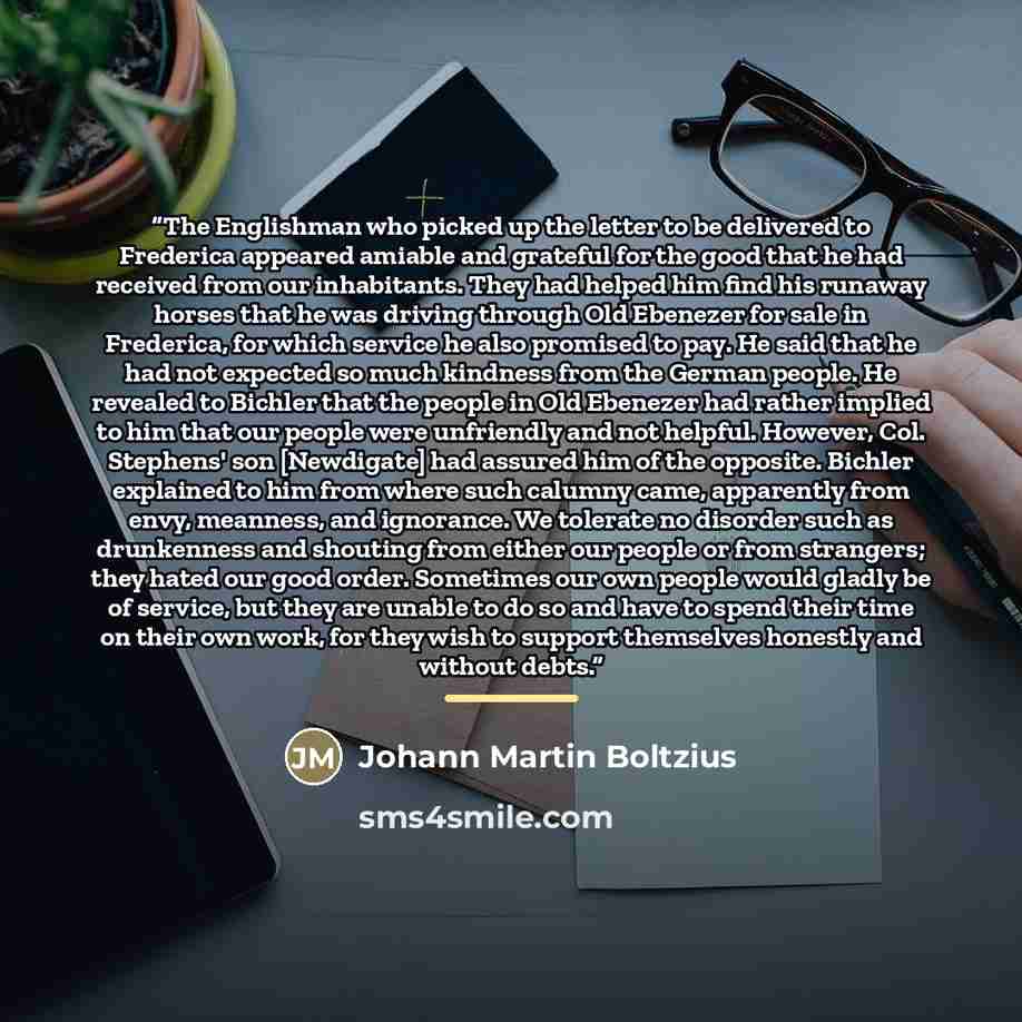 “The Englishman who picked up the letter to be delivered to Frederica appeared amiable and grateful for the good that he had received from our inhabitants. They had helped him find his runaway horses that he was driving through Old Ebenezer for sale in Frederica, for which service he also promised…” quote by Johann Martin Boltzius