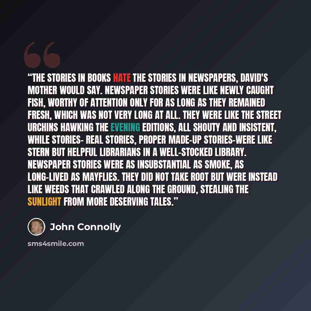 “The stories in books hate the stories in newspapers, David's mother would say. Newspaper stories were like newly caught fish, worthy of attention only for as long as they remained fresh, which was not very long at all. They were like the street urchins hawking the evening editions, all shouty and…” quote by John Connolly