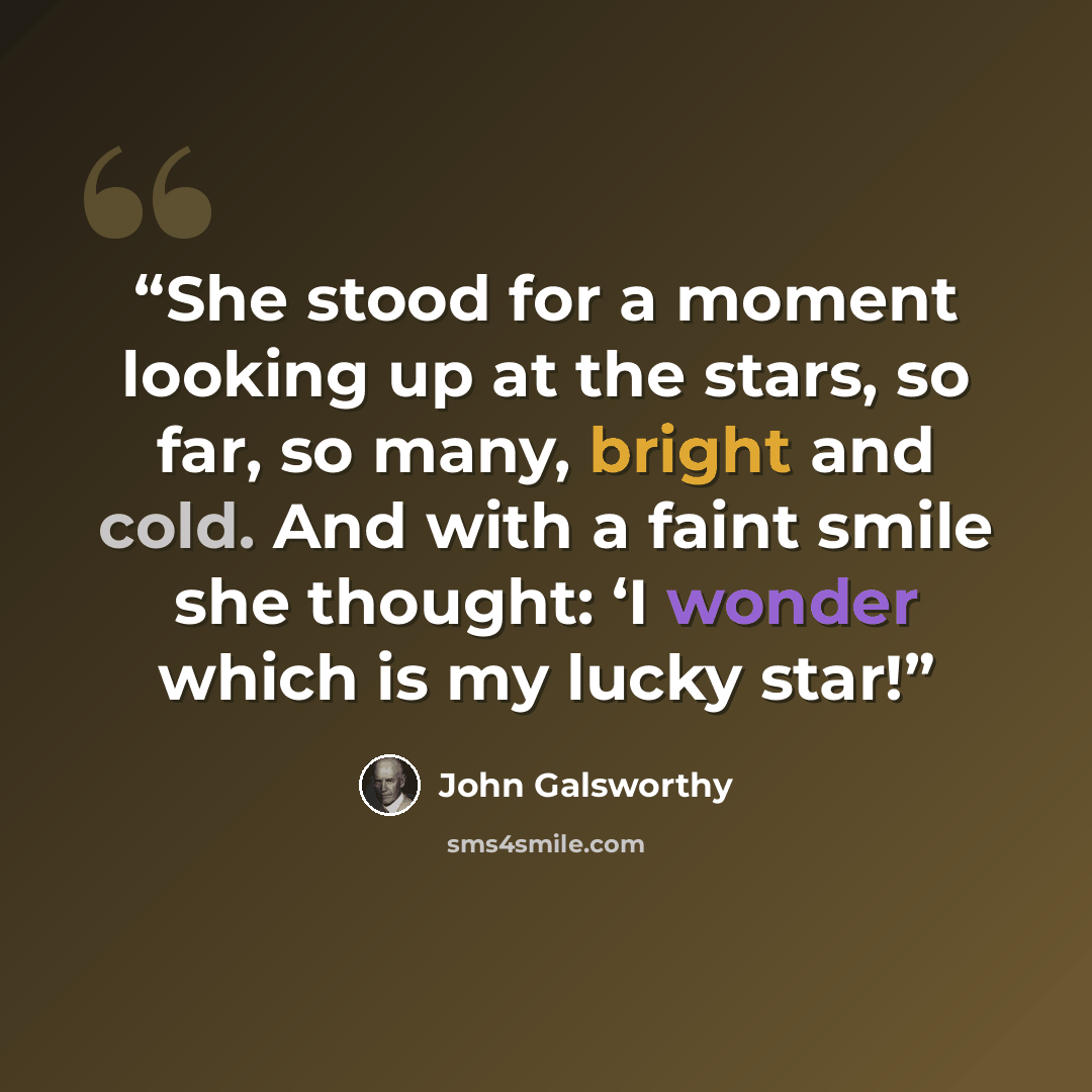 “She stood for a moment looking up at the stars, so far, so many, bright and cold. And with a faint smile she thought: ‘I wonder which is my lucky star!” quote by John Galsworthy