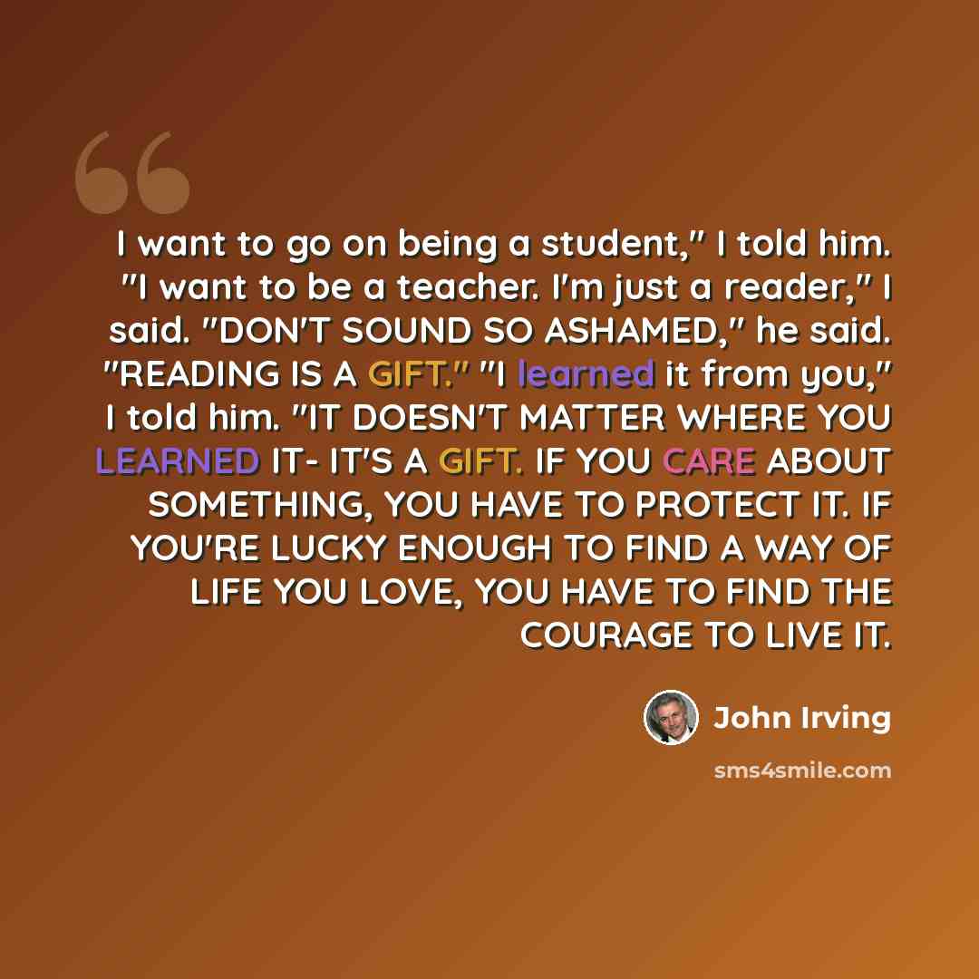 “I want to go on being a student," I told him. "I want to be a teacher. I'm just a reader," I said. "DON'T SOUND SO ASHAMED," he said. "READING IS A GIFT." "I learned it from you," I told him. "IT DOESN'T MATTER WHERE YOU LEARNED IT- IT'S A GIFT. IF YOU CARE ABOUT SOMETHING, YOU HAVE TO PROTECT IT…” quote by John Irving