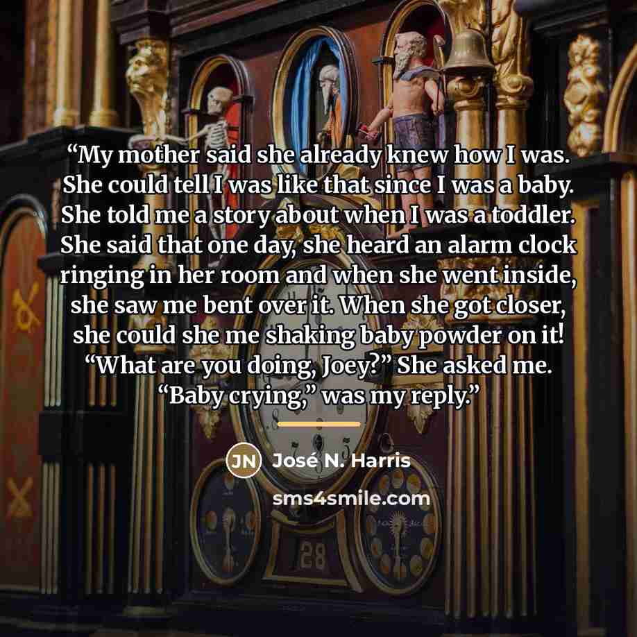 “My mother said she already knew how I was. She could tell I was like that since I was a baby. She told me a story about when I was a toddler. She said that one day, she heard an alarm clock ringing in her room and when she went inside, she saw me bent over it. When she got closer, she could she me…” quote by José N. Harris