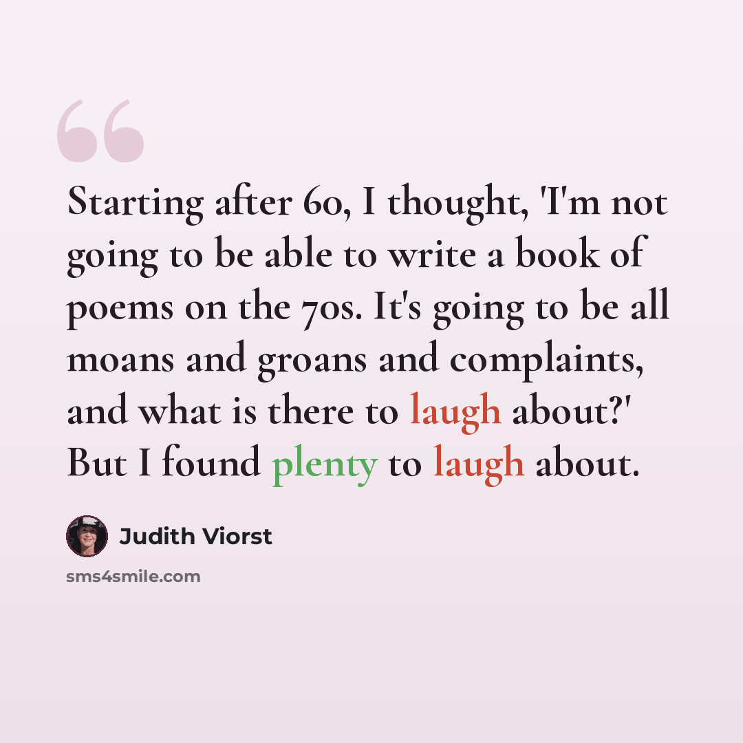 “Starting after 60, I thought, 'I'm not going to be able to write a book of poems on the 70s. It's going to be all moans and groans and complaints, and what is there to laugh about?' But I found plenty to laugh about.” quote by Judith Viorst
