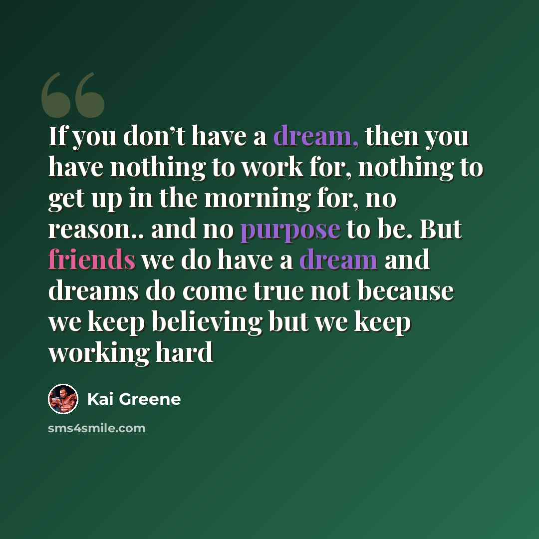 “If you don’t have a dream, then you have nothing to work for, nothing to get up in the morning for, no reason.. and no purpose to be. But friends we do have a dream and dreams do come true not because we keep believing but we keep working hard” quote by Kai Greene