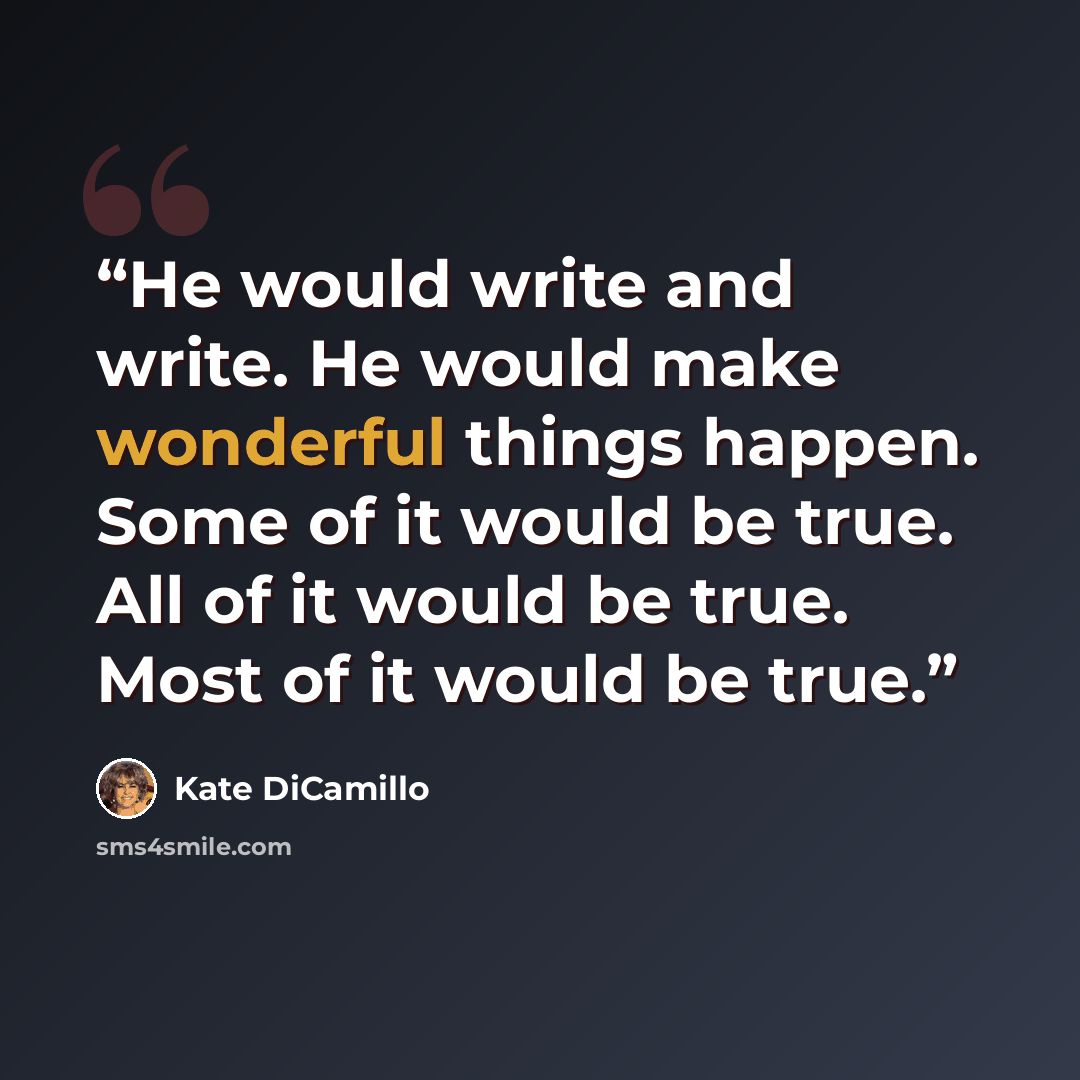 “He would write and write. He would make wonderful things happen. Some of it would be true. All of it would be true. Most of it would be true.” quote by Kate DiCamillo
