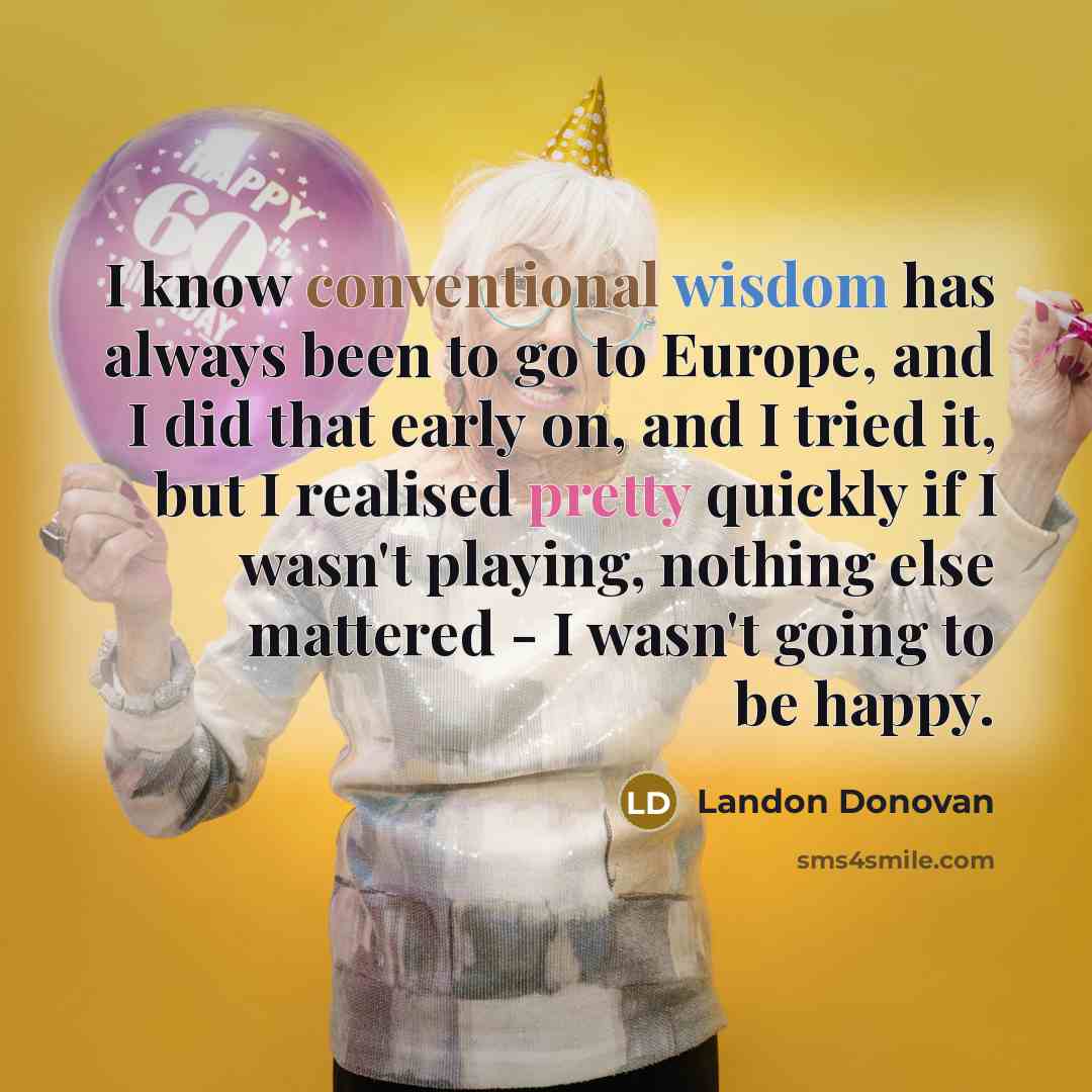“I know conventional wisdom has always been to go to Europe, and I did that early on, and I tried it, but I realised pretty quickly if I wasn't playing, nothing else mattered - I wasn't going to be happy.” quote by Landon Donovan