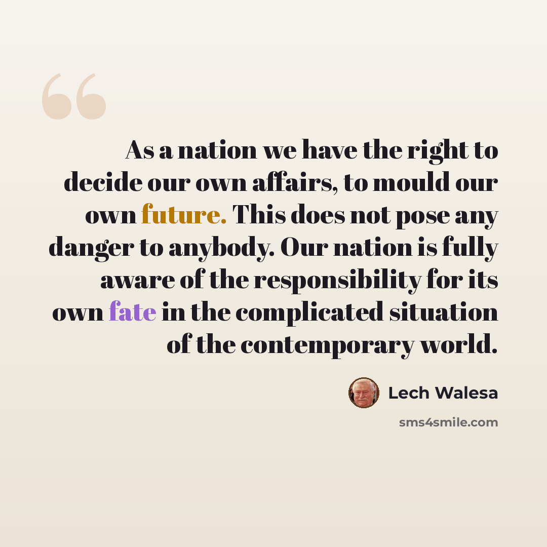 “As a nation we have the right to decide our own affairs, to mould our own future. This does not pose any danger to anybody. Our nation is fully aware of the responsibility for its own fate in the complicated situation of the contemporary world.” quote by Lech Walesa