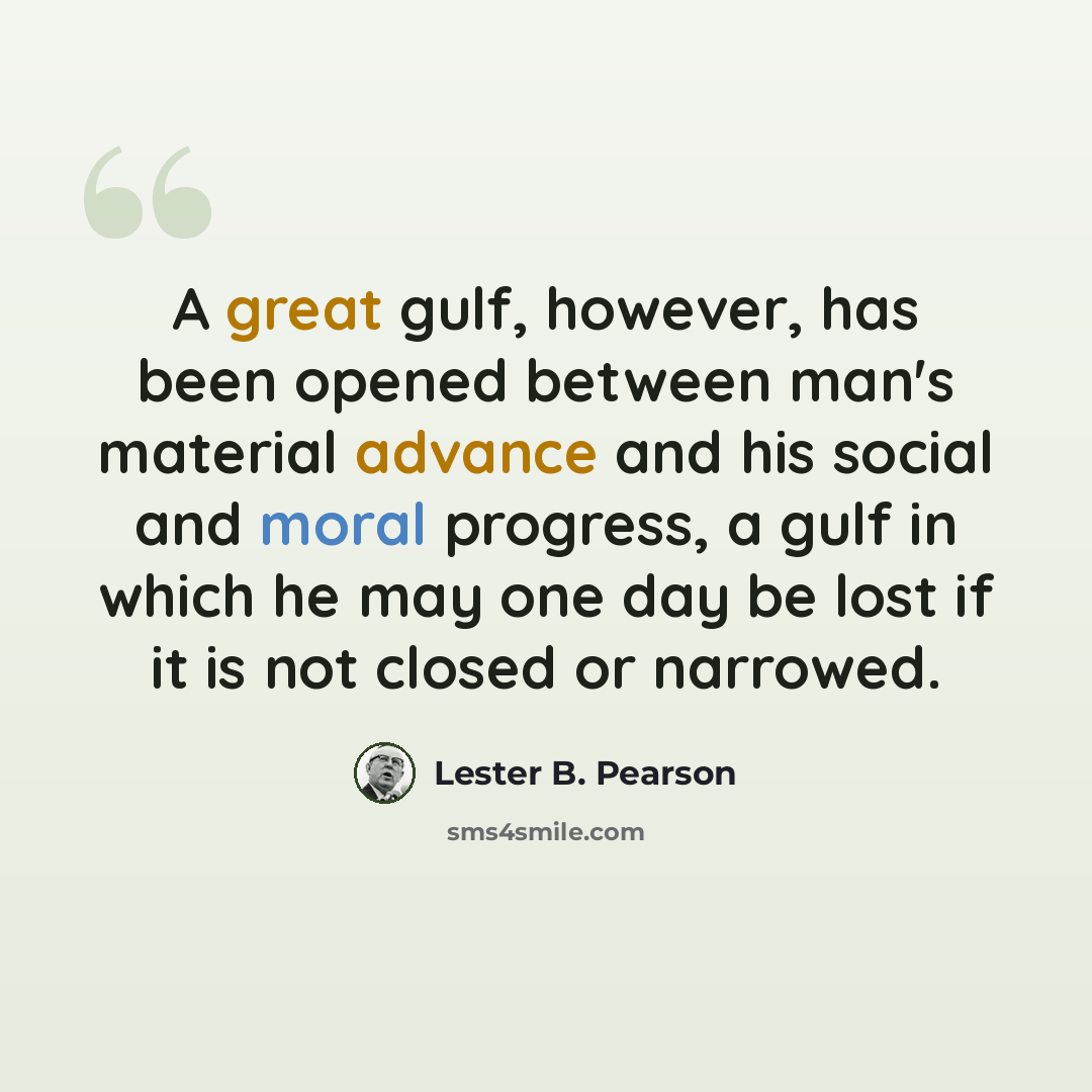 “A great gulf, however, has been opened between man's material advance and his social and moral progress, a gulf in which he may one day be lost if it is not closed or narrowed.” quote by Lester B. Pearson