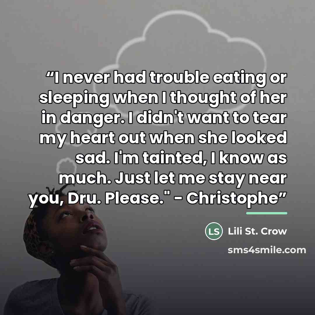 “I never had trouble eating or sleeping when I thought of her in danger. I didn't want to tear my heart out when she looked sad. I'm tainted, I know as much. Just let me stay near you, Dru. Please." - Christophe” quote by Lili St. Crow