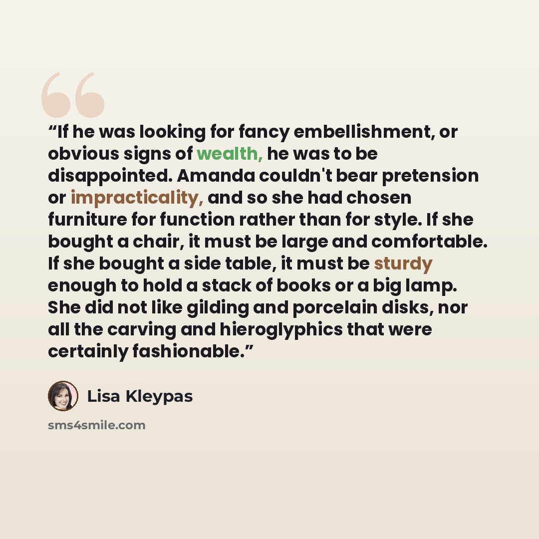 “If he was looking for fancy embellishment, or obvious signs of wealth, he was to be disappointed. Amanda couldn't bear pretension or impracticality, and so she had chosen furniture for function rather than for style. If she bought a chair, it must be large and comfortable. If she bought a side…” quote by Lisa Kleypas