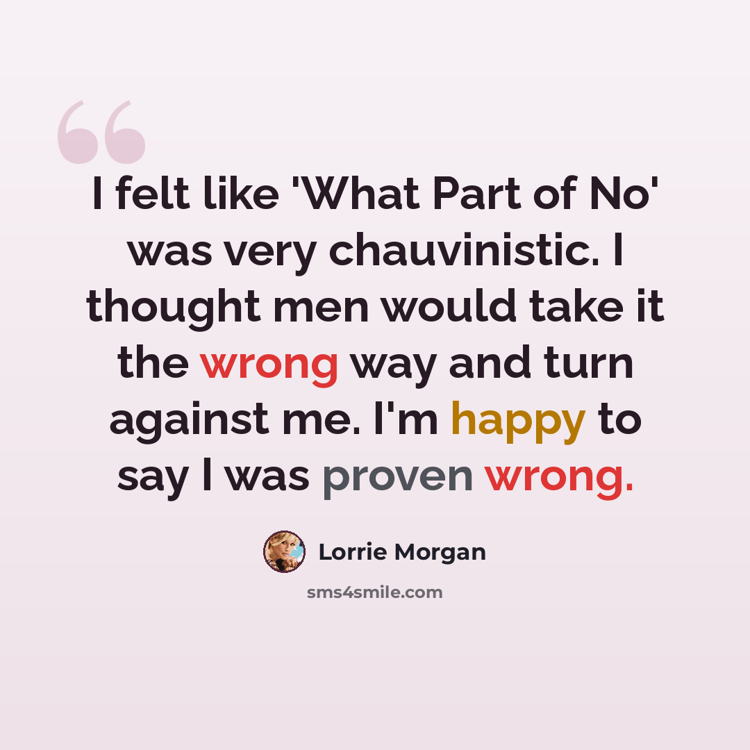 “I felt like 'What Part of No' was very chauvinistic. I thought men would take it the wrong way and turn against me. I'm happy to say I was proven wrong.” quote by Lorrie Morgan