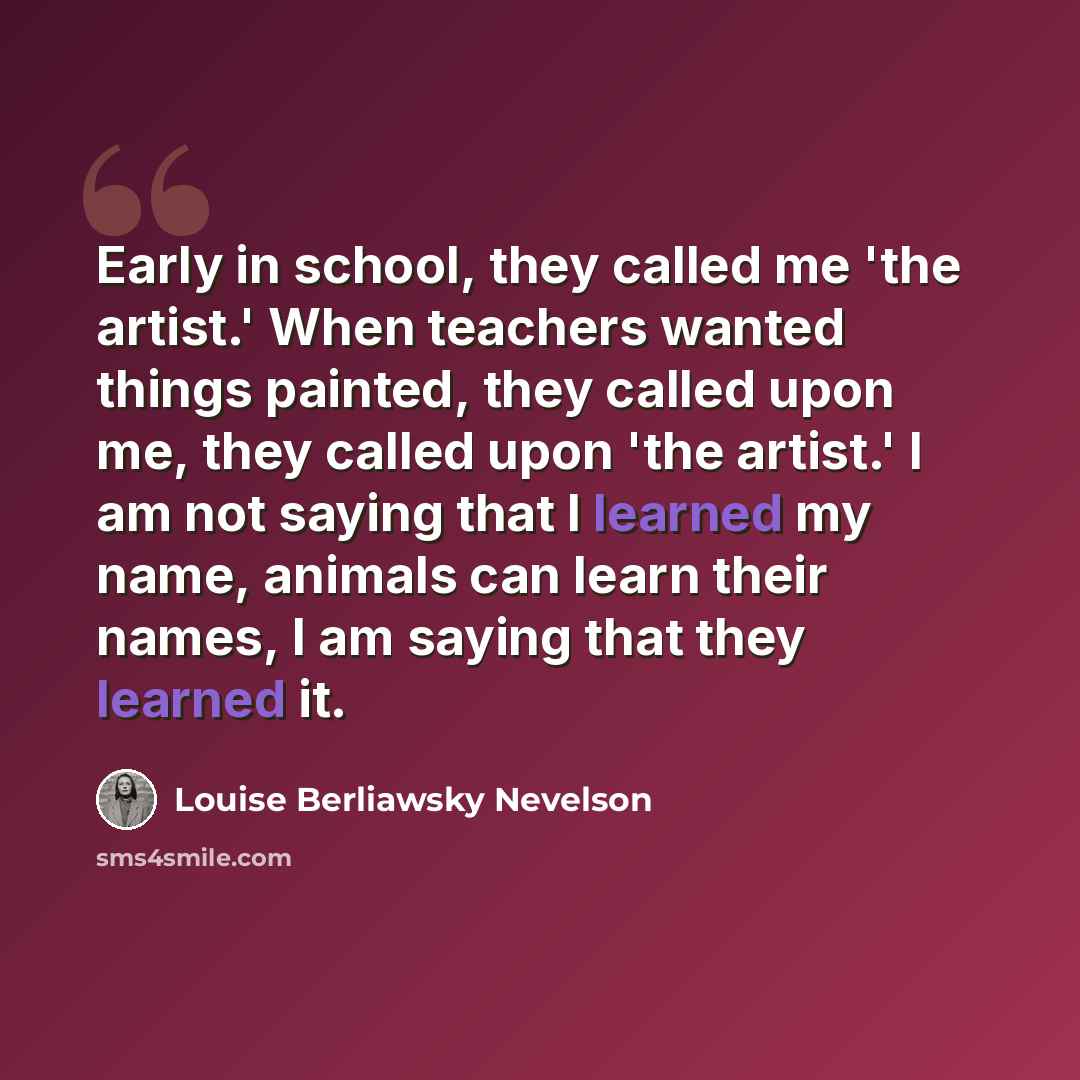 “Early in school, they called me 'the artist.' When teachers wanted things painted, they called upon me, they called upon 'the artist.' I am not saying that I learned my name, animals can learn their names, I am saying that they learned it.” quote by Louise Berliawsky Nevelson