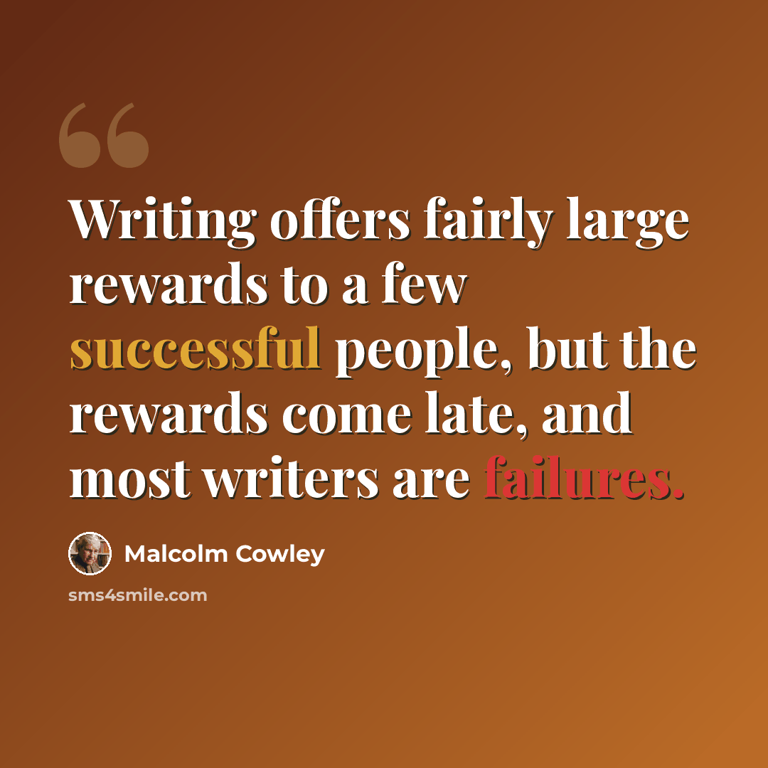 “Writing offers fairly large rewards to a few successful people, but the rewards come late, and most writers are failures.” quote by Malcolm Cowley