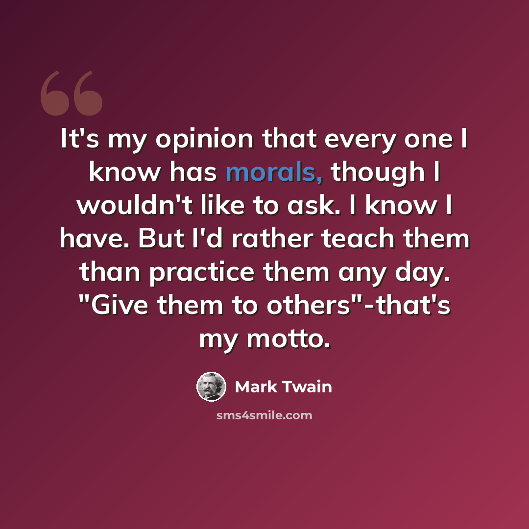 “It's my opinion that every one I know has morals, though I wouldn't like to ask. I know I have. But I'd rather teach them than practice them any day. "Give them to others"-that's my motto.” quote by Mark Twain