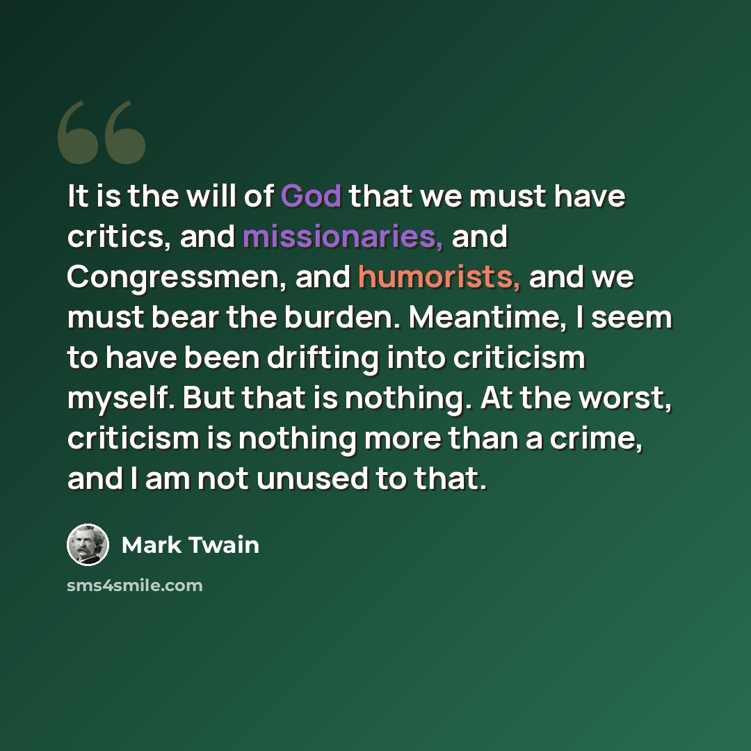 “It is the will of God that we must have critics, and missionaries, and Congressmen, and humorists, and we must bear the burden. Meantime, I seem to have been drifting into criticism myself. But that is nothing. At the worst, criticism is nothing more than a crime, and I am not unused to that.” quote by Mark Twain