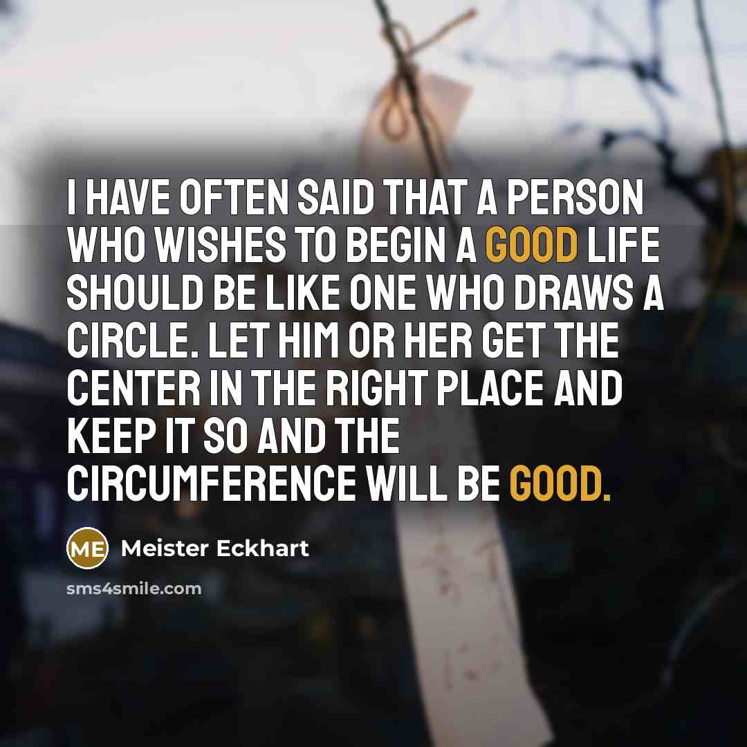 “I have often said that a person who wishes to begin a good life should be like one who draws a circle. Let him or her get the center in the right place and keep it so and the circumference will be good.” quote by Meister Eckhart