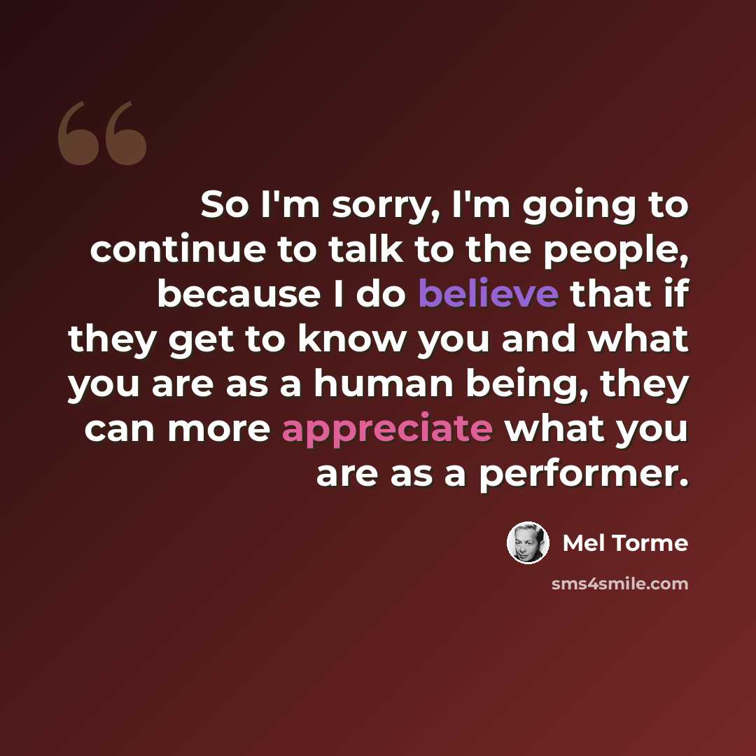 “So I'm sorry, I'm going to continue to talk to the people, because I do believe that if they get to know you and what you are as a human being, they can more appreciate what you are as a performer.” quote by Mel Torme