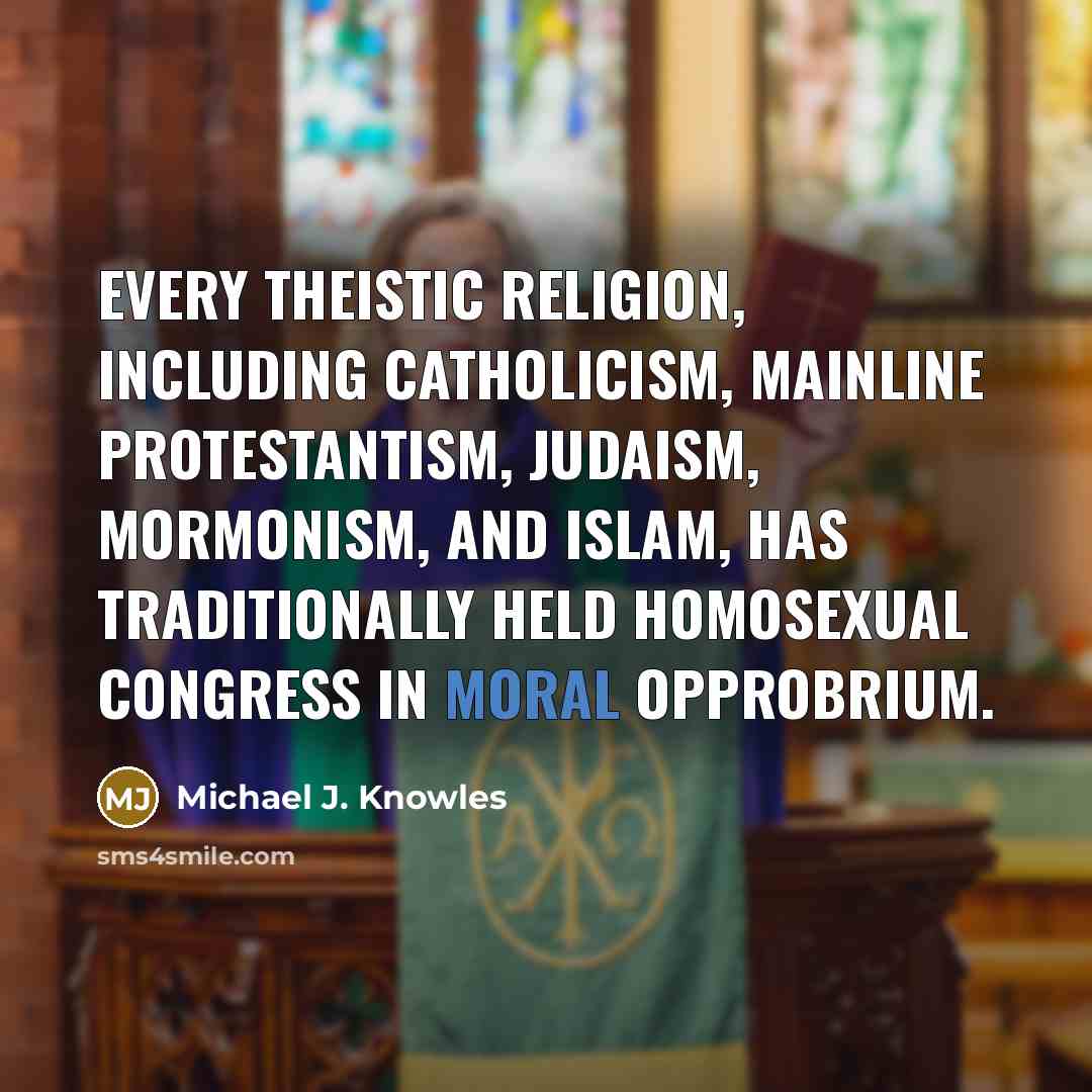 “Every theistic religion, including Catholicism, Mainline Protestantism, Judaism, Mormonism, and Islam, has traditionally held homosexual congress in moral opprobrium.” quote by Michael J. Knowles