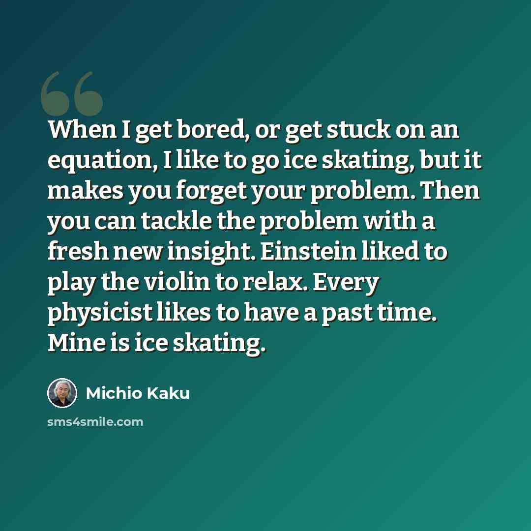 “When I get bored, or get stuck on an equation, I like to go ice skating, but it makes you forget your problem. Then you can tackle the problem with a fresh new insight. Einstein liked to play the violin to relax. Every physicist likes to have a past time. Mine is ice skating.” quote by Michio Kaku