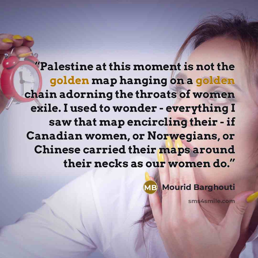 “Palestine at this moment is not the golden map hanging on a golden chain adorning the throats of women exile. I used to wonder - everything I saw that map encircling their - if Canadian women, or Norwegians, or Chinese carried their maps around their necks as our women do.” quote by Mourid Barghouti