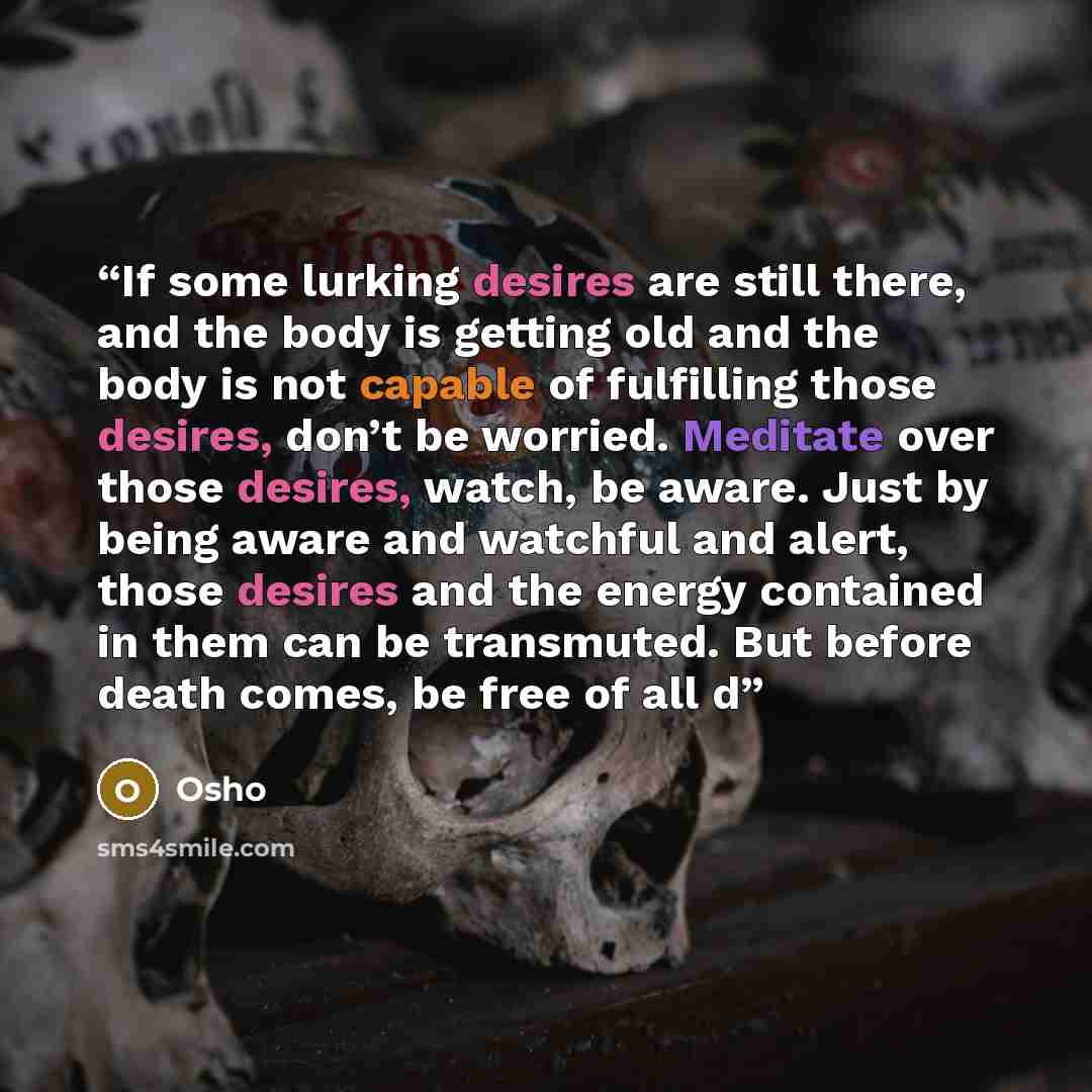 “If some lurking desires are still there, and the body is getting old and the body is not capable of fulfilling those desires, don’t be worried. Meditate over those desires, watch, be aware. Just by being aware and watchful and alert, those desires and the energy contained in them can be…” quote by Osho