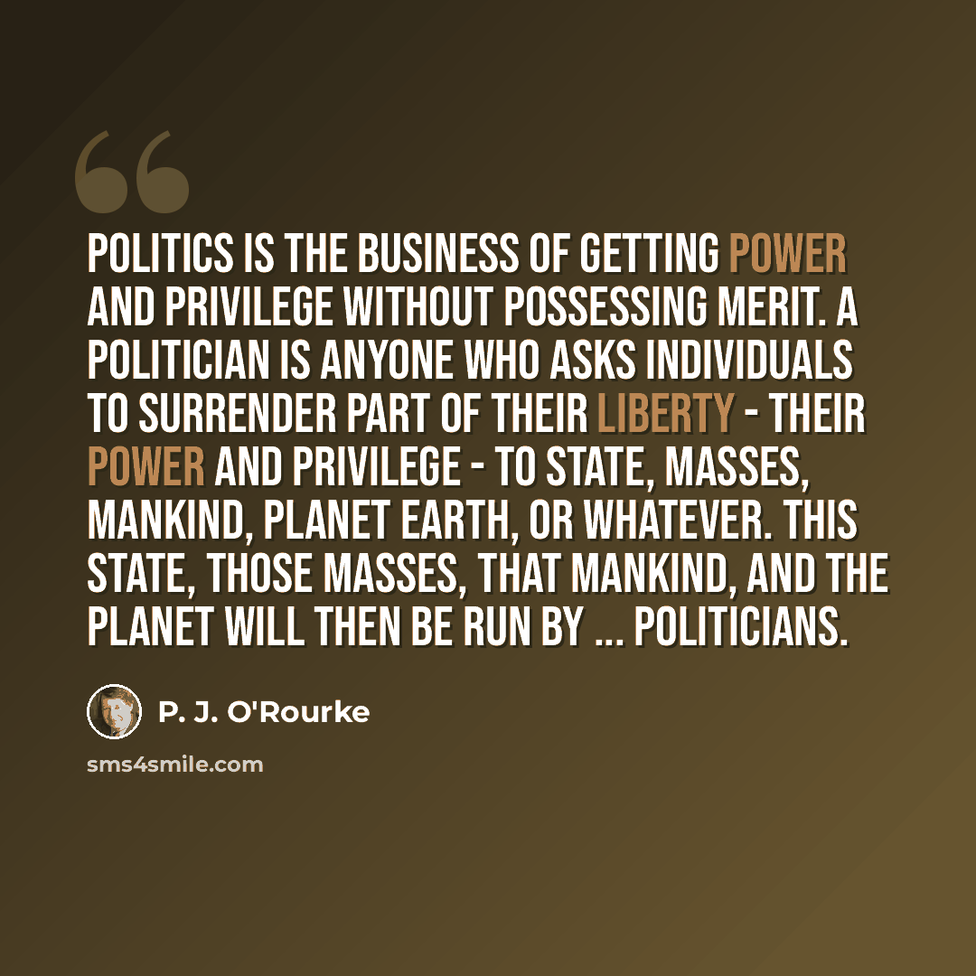 “Politics is the business of getting power and privilege without possessing merit. A politician is anyone who asks individuals to surrender part of their liberty - their power and privilege - to State, Masses, Mankind, Planet Earth, or whatever. This state, those masses, that mankind, and the…” quote by P. J. O'Rourke