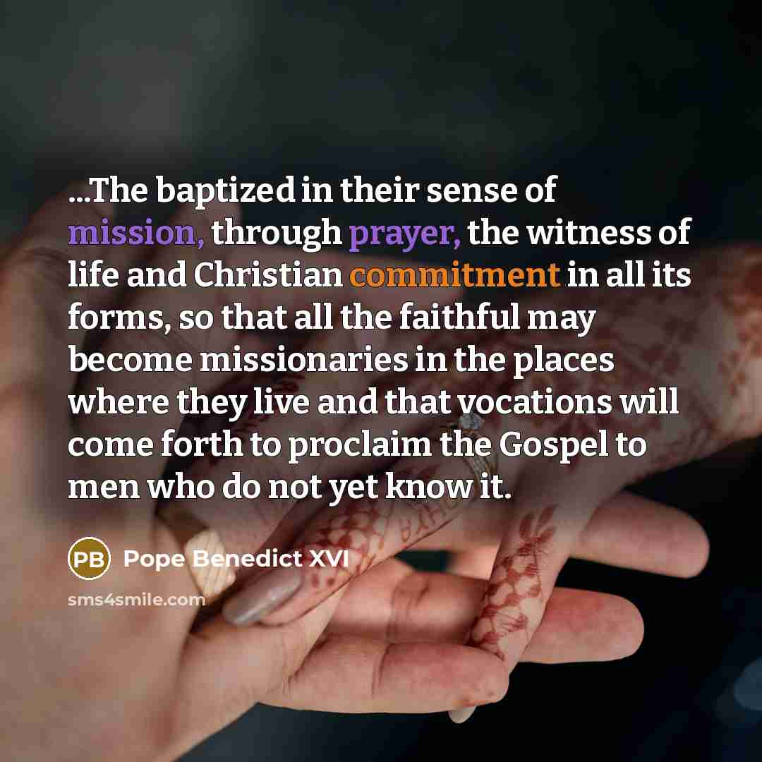 “...The baptized in their sense of mission, through prayer, the witness of life and Christian commitment in all its forms, so that all the faithful may become missionaries in the places where they live and that vocations will come forth to proclaim the Gospel to men who do not yet know it.” quote by Pope Benedict XVI