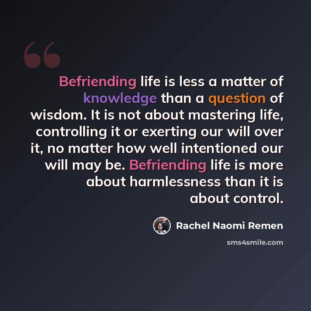 “Befriending life is less a matter of knowledge than a question of wisdom. It is not about mastering life, controlling it or exerting our will over it, no matter how well intentioned our will may be. Befriending life is more about harmlessness than it is about control.” quote by Rachel Naomi Remen
