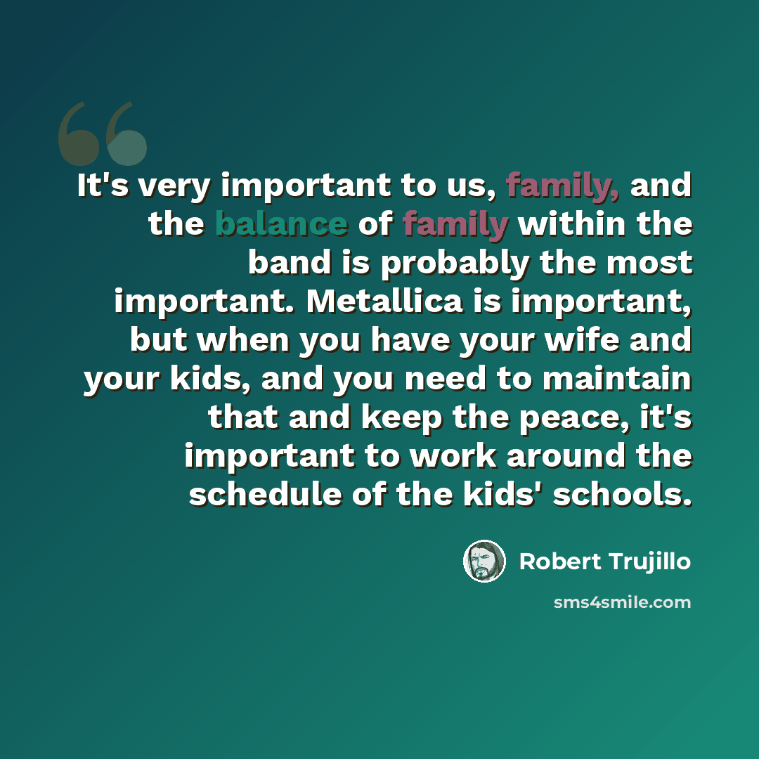 “It's very important to us, family, and the balance of family within the band is probably the most important. Metallica is important, but when you have your wife and your kids, and you need to maintain that and keep the peace, it's important to work around the schedule of the kids' schools.” quote by Robert Trujillo