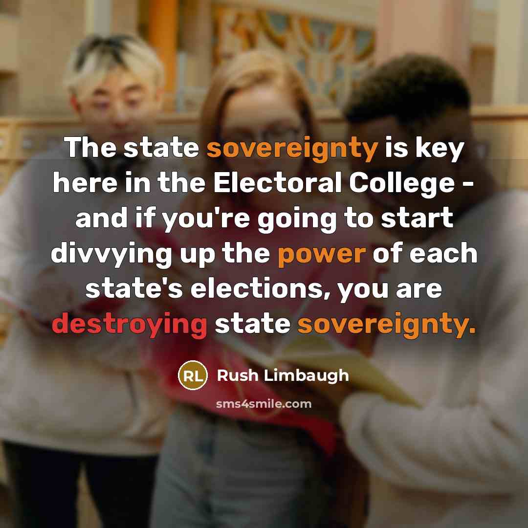“The state sovereignty is key here in the Electoral College - and if you're going to start divvying up the power of each state's elections, you are destroying state sovereignty.” quote by Rush Limbaugh