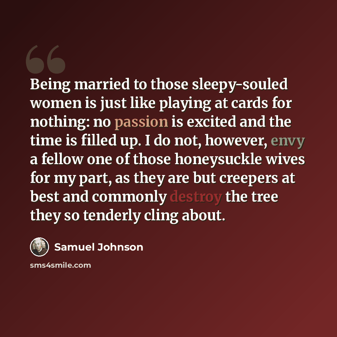 “Being married to those sleepy-souled women is just like playing at cards for nothing: no passion is excited and the time is filled up. I do not, however, envy a fellow one of those honeysuckle wives for my part, as they are but creepers at best and commonly destroy the tree they so tenderly cling…” quote by Samuel Johnson