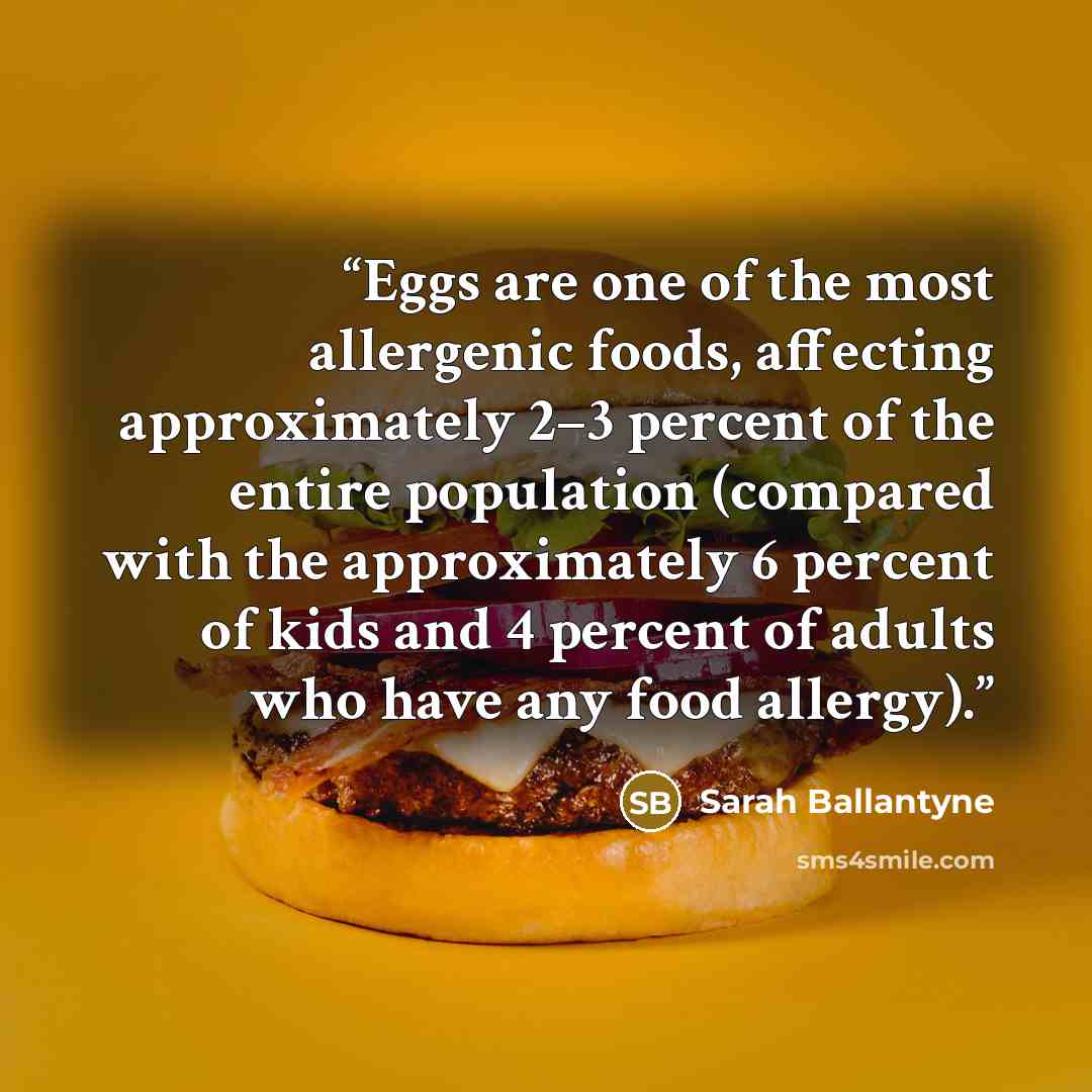 “Eggs are one of the most allergenic foods, affecting approximately 2–3 percent of the entire population (compared with the approximately 6 percent of kids and 4 percent of adults who have any food allergy).” quote by Sarah Ballantyne