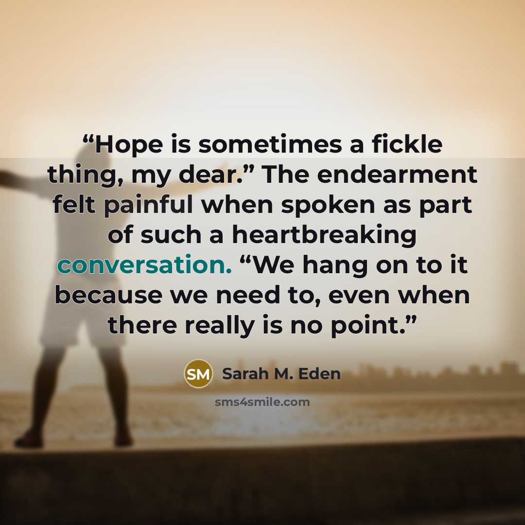 “Hope is sometimes a fickle thing, my dear.” The endearment felt painful when spoken as part of such a heartbreaking conversation. “We hang on to it because we need to, even when there really is no point.” quote by Sarah M. Eden