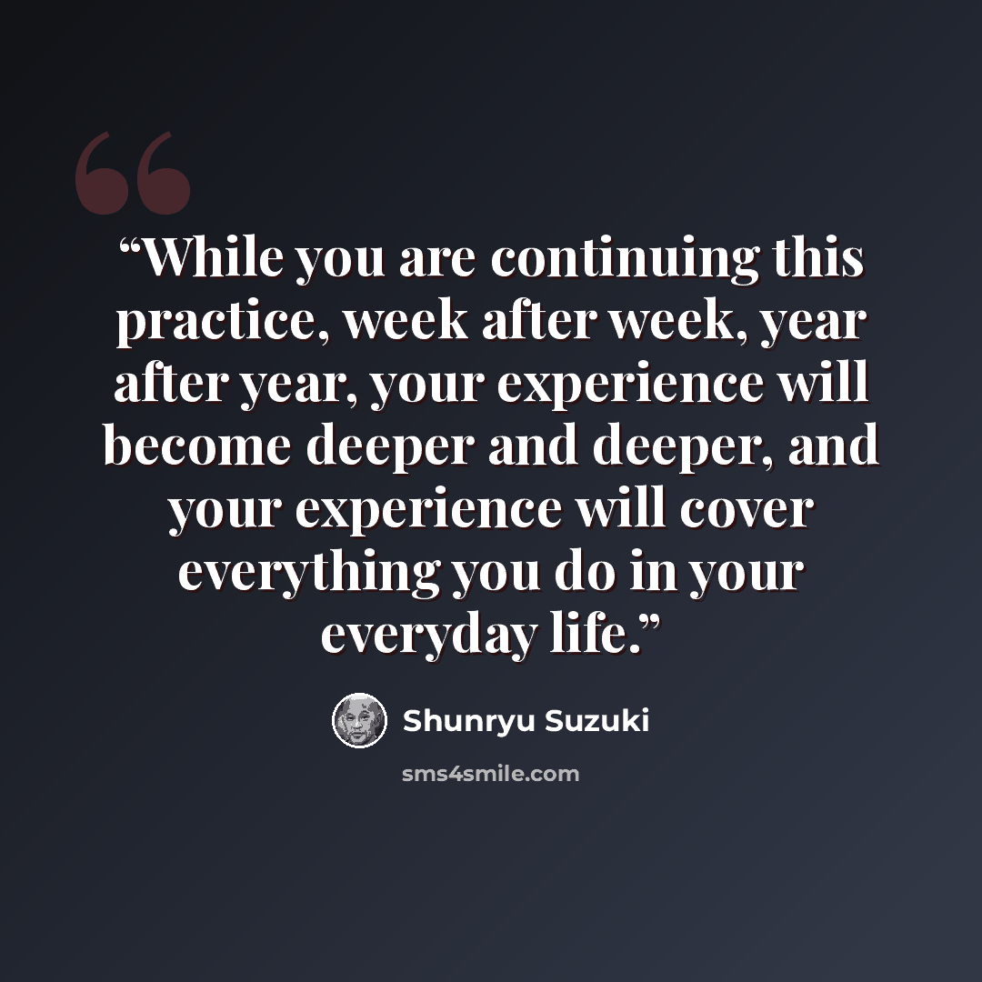 “While you are continuing this practice, week after week, year after year, your experience will become deeper and deeper, and your experience will cover everything you do in your everyday life.” quote by Shunryu Suzuki