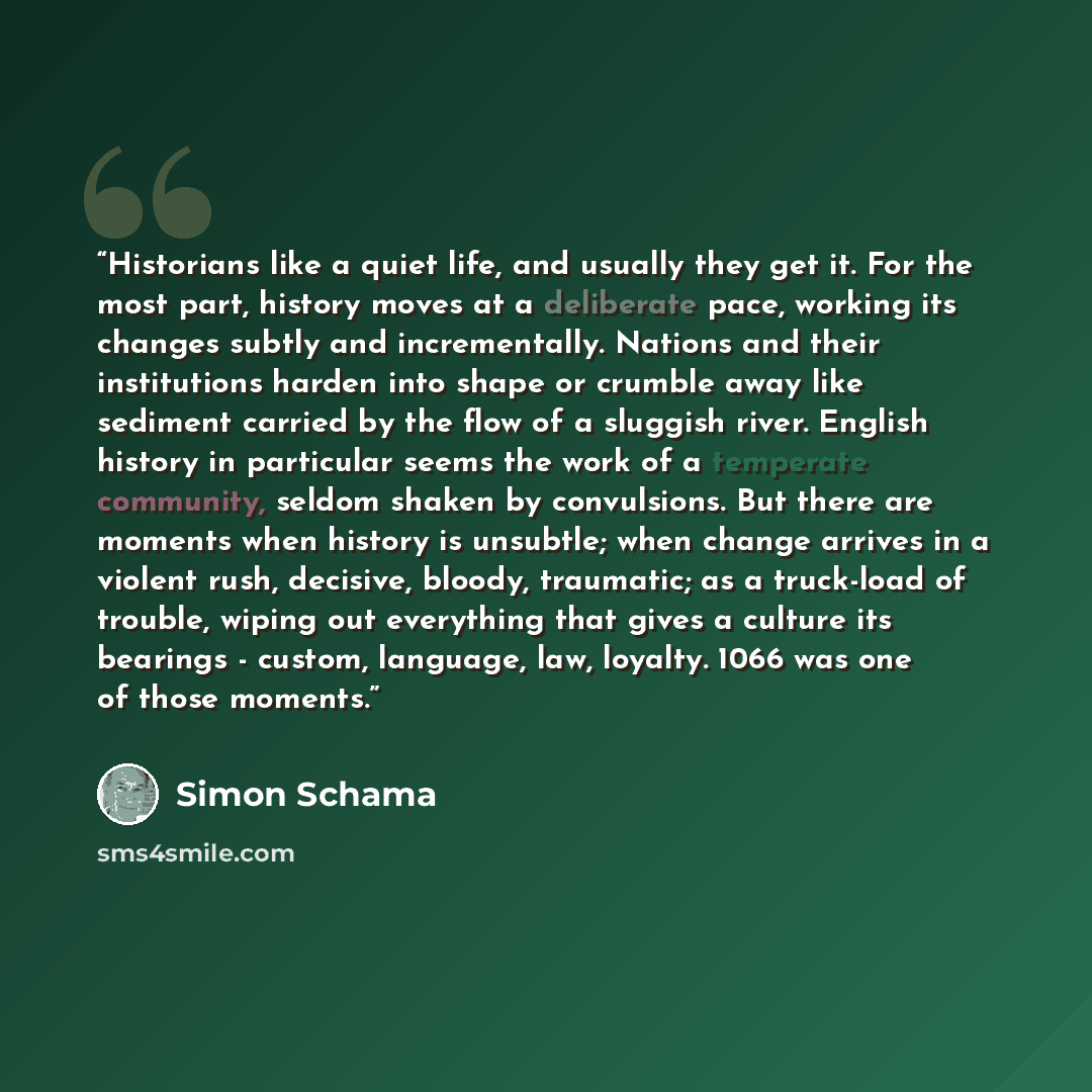 “Historians like a quiet life, and usually they get it. For the most part, history moves at a deliberate pace, working its changes subtly and incrementally. Nations and their institutions harden into shape or crumble away like sediment carried by the flow of a sluggish river. English history in…” quote by Simon Schama