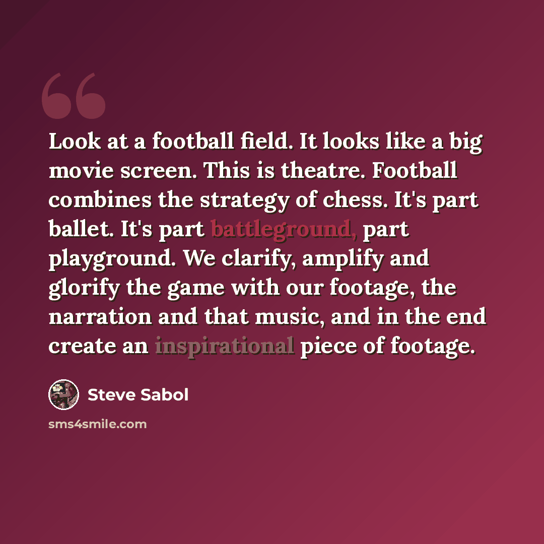 “Look at a football field. It looks like a big movie screen. This is theatre. Football combines the strategy of chess. It's part ballet. It's part battleground, part playground. We clarify, amplify and glorify the game with our footage, the narration and that music, and in the end create an…” quote by Steve Sabol