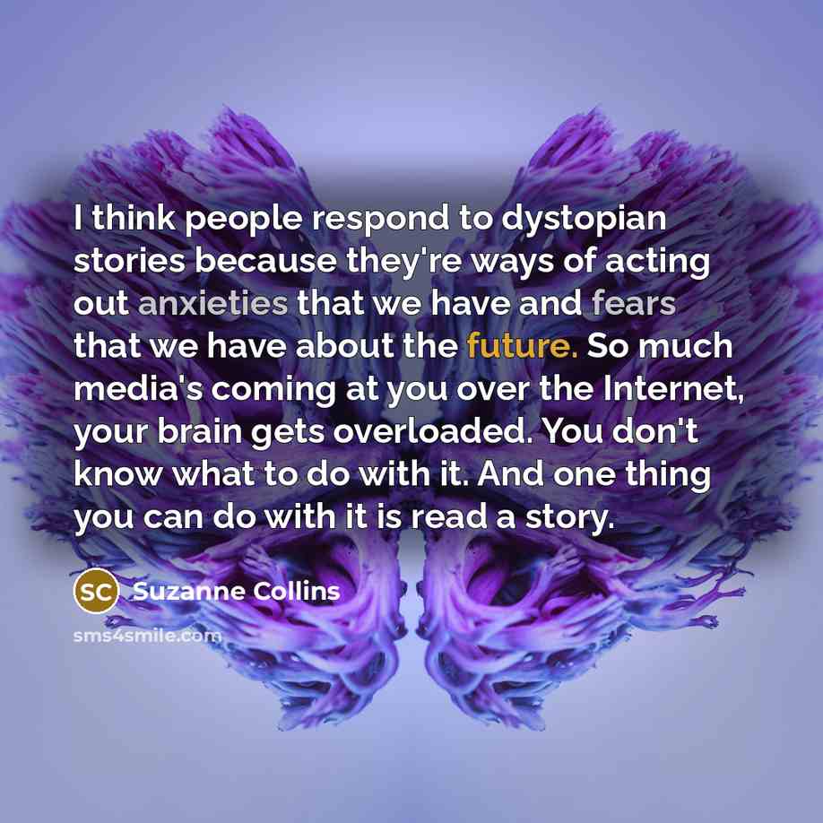 “I think people respond to dystopian stories because they're ways of acting out anxieties that we have and fears that we have about the future. So much media's coming at you over the Internet, your brain gets overloaded. You don't know what to do with it. And one thing you can do with it is read a…” quote by Suzanne Collins