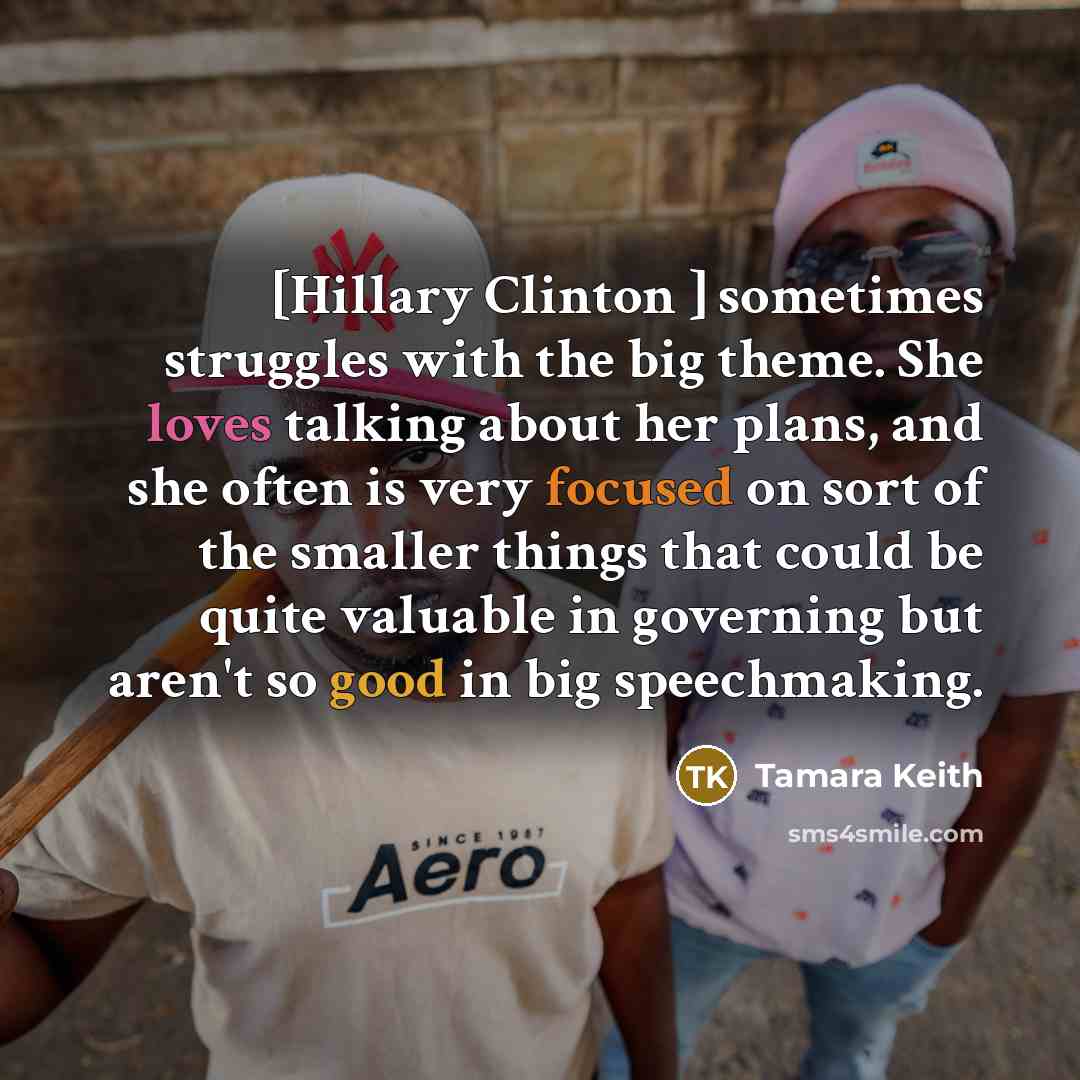 “[Hillary Clinton ] sometimes struggles with the big theme. She loves talking about her plans, and she often is very focused on sort of the smaller things that could be quite valuable in governing but aren't so good in big speechmaking.” quote by Tamara Keith