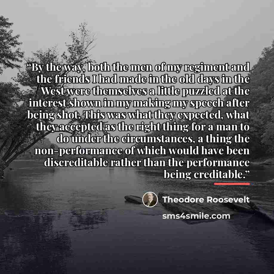 “By the way, both the men of my regiment and the friends I had made in the old days in the West were themselves a little puzzled at the interest shown in my making my speech after being shot. This was what they expected, what they accepted as the right thing for a man to do under the circumstances…” quote by Theodore Roosevelt