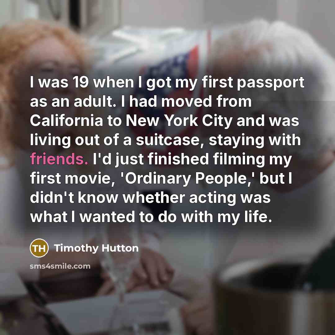 “I was 19 when I got my first passport as an adult. I had moved from California to New York City and was living out of a suitcase, staying with friends. I'd just finished filming my first movie, 'Ordinary People,' but I didn't know whether acting was what I wanted to do with my life.” quote by Timothy Hutton