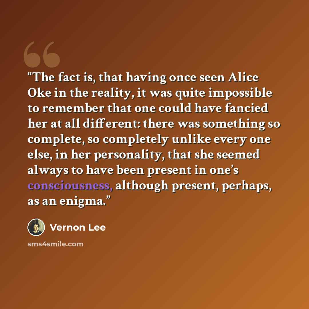 “The fact is, that having once seen Alice Oke in the reality, it was quite impossible to remember that one could have fancied her at all different: there was something so complete, so completely unlike every one else, in her personality, that she seemed always to have been present in one’s…” quote by Vernon Lee